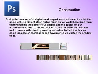 Construction During the creation of or digipak and magazine advertisement we felt that some features did not stand out as much as we would have liked them to; for example the spine of our digipak and the quotes on our advertisement. Due to this we decided to use the bevel and emboss tool to enhance this text by creating a shadow behind it which we could increase or decrease to suit how intense we wanted the shadow to be. 