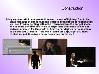 Construction A key element within our production was the use of lighting. Due to the bleak message of our song/music video (a break down of relationship) we used low-key lighting within the main narrative (the puppet scene) and in some performance shots to emphasise and create a mood of sadness and also for the photo of Tom on our digipak to present him as an evil/bad character. This was created via a spotlight and flood light either pointing down or up depending on the shot. 
