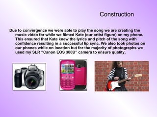 Construction Due to convergence we were able to play the song we are creating the music video for while we filmed Kate (our artist figure) on my phone. This ensured that Kate knew the lyrics and pitch of the song with confidence resulting in a successful lip sync. We also took photos on our phones while on location but for the majority of photographs we used my SLR “Canon EOS 300D” camera to ensure quality. 