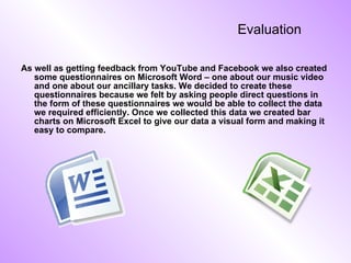 Evaluation As well as getting feedback from YouTube and Facebook we also created some questionnaires on Microsoft Word – one about our music video and one about our ancillary tasks. We decided to create these questionnaires because we felt by asking people direct questions in the form of these questionnaires we would be able to collect the data we required efficiently. Once we collected this data we created bar charts on Microsoft Excel to give our data a visual form and making it easy to compare. 