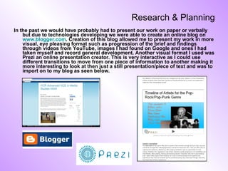 Research & Planning In the past we would have probably had to present our work on paper or verbally but due to technologies developing we were able to create an online blog on  www.blogger.com . Creation of this blog allowed me to present my work in more visual, eye pleasing format such as progression of the brief and findings through videos from YouTube, images I had found on Google and ones I had taken myself and record general development. Another visual format I used was Prezi an online presentation creator. This is very interactive as I could use different transitions to move from one piece of information to another making it more interesting to look at then just a still presentation/piece of text and was to import on to my blog as seen below. 