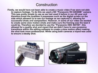 Construction Firstly, we would have not been able to create a music video if we were not able to capture footage. To do this we used a SD “Panasonic NV-GS500B” camera. This was pretty simple to use as we had used it before in our AS year and therefore knew the qualities it possesses such as the digital screen on the side which allowed us to see our footage as we captured it, allowing for successful shots and composition. However, in some of our video we wanted to create some slow motion shots and make sure the framing was the best it could be. Therefore we decided to use the “Panasonic HDC SD700”, this allowed for a quality shot and meant that we didn’t have to use excessive transitions within the editing software to create a slow motion effect making the shot look more professional. While using both cameras a tripod was used to ensure a steady shot. 