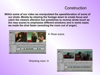 Construction Within some of our video we manipulated the speed/duration of some of our shots. Mostly by slowing the footage down to create focus and catch the viewers attention but sometimes to reverse shots (such as the rose scene) to emphasise different emotions and in some cases we made the shot faster (wrecking the room out of anger).   Rose scene. Wrecking room   