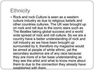 Ethnicity
 Rock and rock Culture is seen as a western

culture industry as due to religious beliefs and
other countries cultures. The UK was brought up
on rock and roll due to the iconic stars such as
The Beatles taking global success and a world
wide spread of rock and roll culture. So we are a
country have a better understanding of rock and
roll industry as we have been brought up
surrounded by it, therefore my magazine would
be aimed at people of white ethnic, yet the
secondary audience are of any race because
they are more of a fan base understanding as
they see the artist and what to know more about
them to due to the connection they already have
established with them.

 
