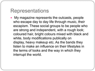 Representations
 My magazine represents the outcasts, people

who escape day to day life through music, their
escapism. These social groups to be people who
are strong and independent, with a rough look;
coloured hair, bright colours mixed with black and
white, body modifications publically on
display, heavy makeup etc. As the bands they
listen to make an influence on their lifestyles in
the terms of looks and the way in which they
interrupt the world.

 