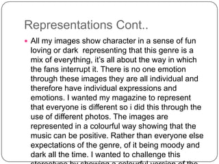 Representations Cont..
 All my images show character in a sense of fun

loving or dark representing that this genre is a
mix of everything, it’s all about the way in which
the fans interrupt it. There is no one emotion
through these images they are all individual and
therefore have individual expressions and
emotions. I wanted my magazine to represent
that everyone is different so i did this through the
use of different photos. The images are
represented in a colourful way showing that the
music can be positive. Rather than everyone else
expectations of the genre, of it being moody and
dark all the time. I wanted to challenge this

 