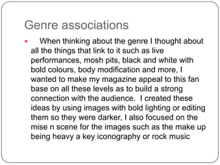 Genre associations


When thinking about the genre I thought about
all the things that link to it such as live
performances, mosh pits, black and white with
bold colours, body modification and more, I
wanted to make my magazine appeal to this fan
base on all these levels as to build a strong
connection with the audience. I created these
ideas by using images with bold lighting or editing
them so they were darker, I also focused on the
mise n scene for the images such as the make up
being heavy a key iconography or rock music

 