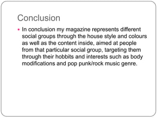 Conclusion
 In conclusion my magazine represents different

social groups through the house style and colours
as well as the content inside, aimed at people
from that particular social group, targeting them
through their hobbits and interests such as body
modifications and pop punk/rock music genre.

 