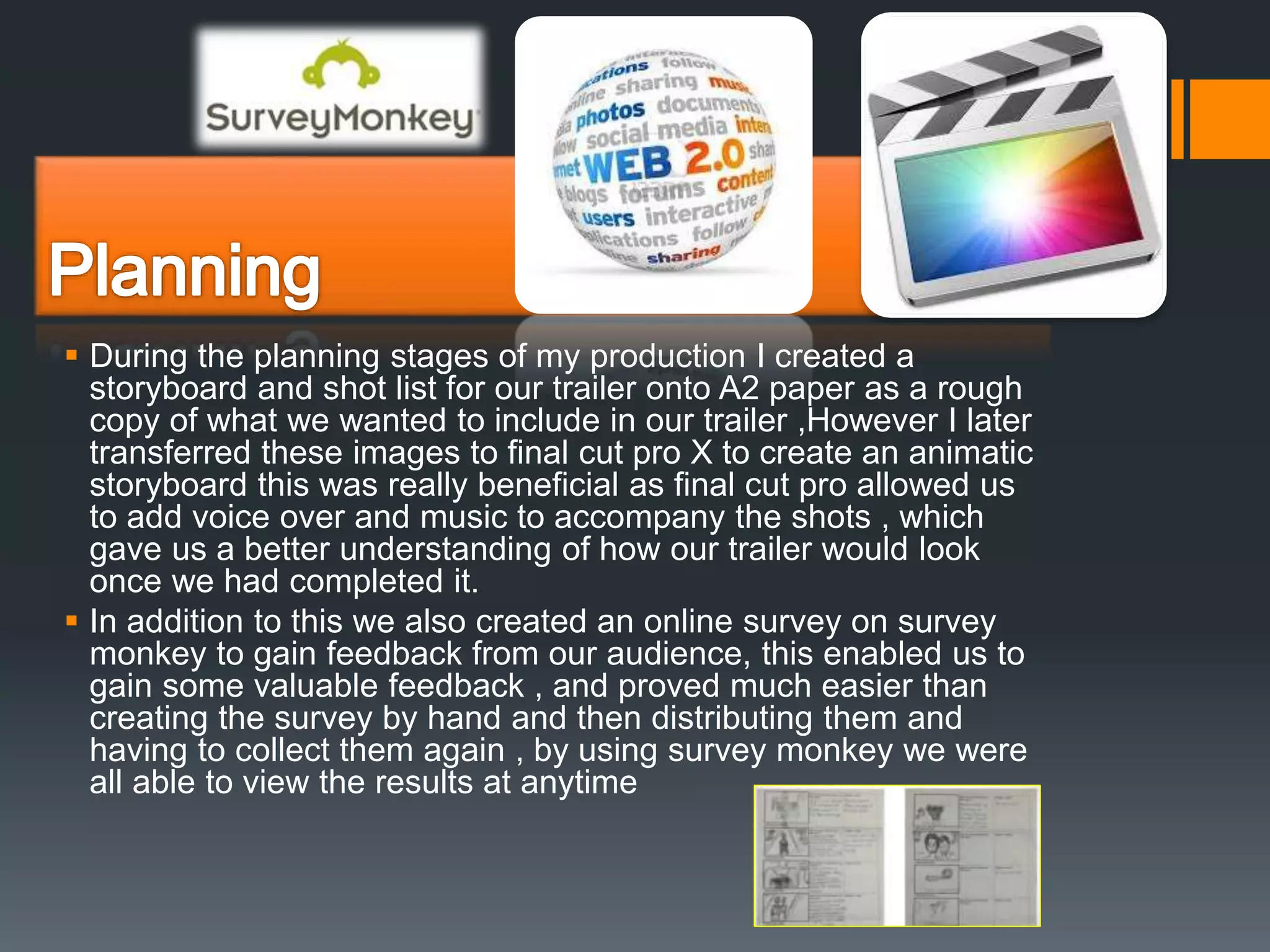  During the planning stages of my production I created a
storyboard and shot list for our trailer onto A2 paper as a rough
copy of what we wanted to include in our trailer ,However I later
transferred these images to final cut pro X to create an animatic
storyboard this was really beneficial as final cut pro allowed us
to add voice over and music to accompany the shots , which
gave us a better understanding of how our trailer would look
once we had completed it.
 In addition to this we also created an online survey on survey
monkey to gain feedback from our audience, this enabled us to
gain some valuable feedback , and proved much easier than
creating the survey by hand and then distributing them and
having to collect them again , by using survey monkey we were
all able to view the results at anytime
 