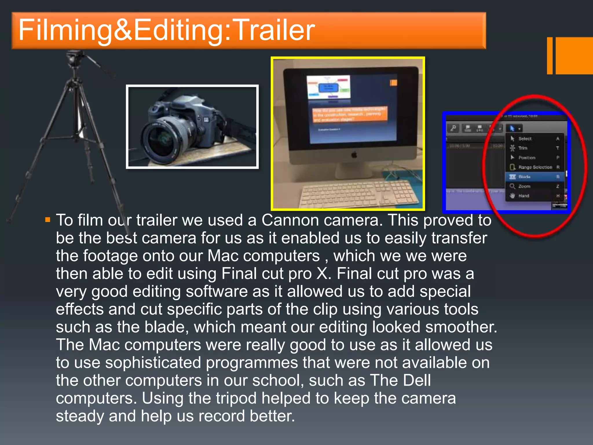 Filming&Editing:Trailer
 To film our trailer we used a Cannon camera. This proved to
be the best camera for us as it enabled us to easily transfer
the footage onto our Mac computers , which we we were
then able to edit using Final cut pro X. Final cut pro was a
very good editing software as it allowed us to add special
effects and cut specific parts of the clip using various tools
such as the blade, which meant our editing looked smoother.
The Mac computers were really good to use as it allowed us
to use sophisticated programmes that were not available on
the other computers in our school, such as The Dell
computers. Using the tripod helped to keep the camera
steady and help us record better.
 