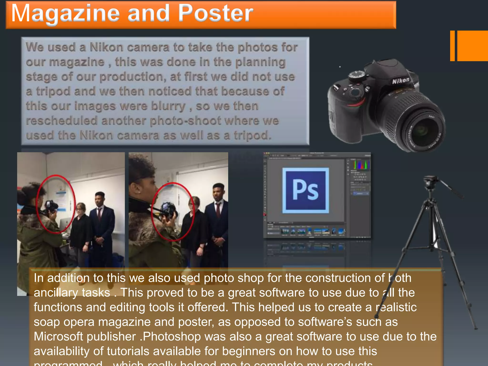 M
In addition to this we also used photo shop for the construction of both
ancillary tasks . This proved to be a great software to use due to all the
functions and editing tools it offered. This helped us to create a realistic
soap opera magazine and poster, as opposed to software’s such as
Microsoft publisher .Photoshop was also a great software to use due to the
availability of tutorials available for beginners on how to use this
 