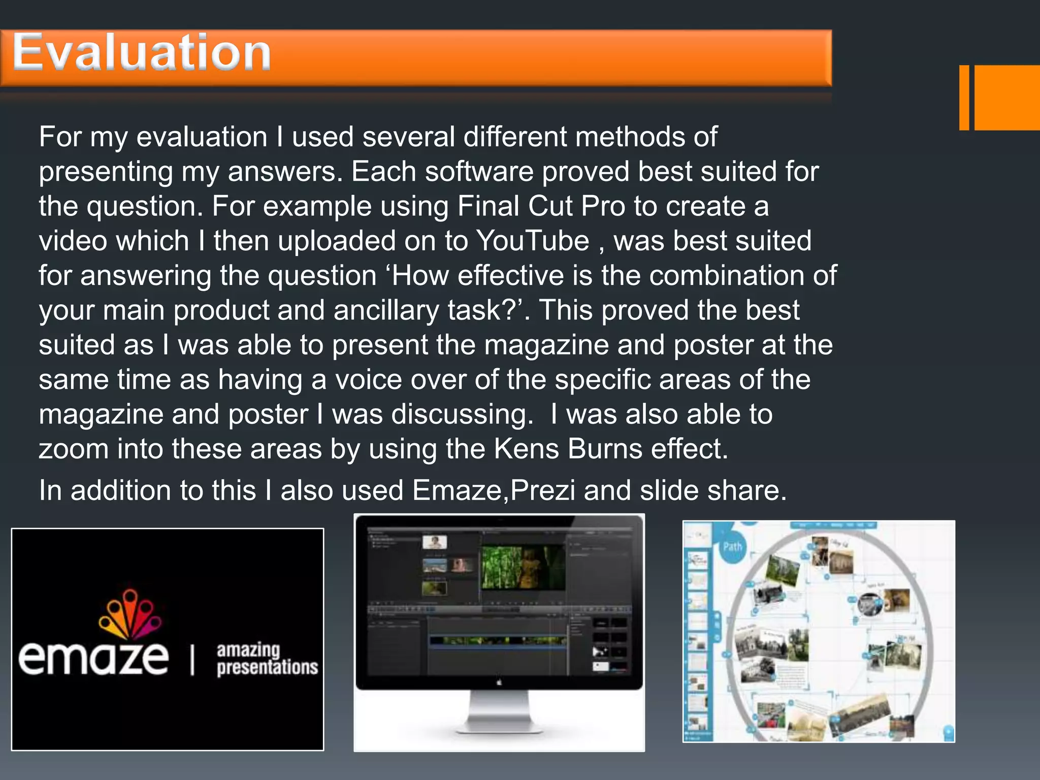For my evaluation I used several different methods of
presenting my answers. Each software proved best suited for
the question. For example using Final Cut Pro to create a
video which I then uploaded on to YouTube , was best suited
for answering the question ‘How effective is the combination of
your main product and ancillary task?’. This proved the best
suited as I was able to present the magazine and poster at the
same time as having a voice over of the specific areas of the
magazine and poster I was discussing. I was also able to
zoom into these areas by using the Kens Burns effect.
In addition to this I also used Emaze,Prezi and slide share.
 
