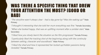 WAS THERE A SPECIFIC THING THAT DREW
YOUR ATTENTION THE MOST? (GOOD OR
BAD)
“The storyline wasn’t always clear - had a day gone by? Was she waking up?” Male
Primary
“I thought it interesting that she told her mum everything was fine.” Female Secondary
“When she looked happy, that was an uplifting moment after a somber start.” Male
Secondary
“I liked how you slowly learnt the situation as the film progressed.” Female Primary
“I particularly liked the tracking shot at the beginning along with the continuity
between setting, character and soundtrack.” Male Primary
“I liked the shed and how it represented her locked up/hidden passions being
revealed.” Female Primary
 