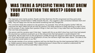 WAS THERE A SPECIFIC THING THAT DREW
YOUR ATTENTION THE MOST? (GOOD OR
BAD)
The responses were mainly positive. People said they liked how the film progressed and they particularly
enjoyed seeing a transformation in Milly towards the end. This suggests a clear connection between them and
Milly. They are happy how she has discovered something that has changed her.
This connection leads the audience to ask questions. For example: How will she progress further? Will she
overcome her fears? What will she do with her passion? This leads audiences to keep watching in order to find
out the answers. It also makes them question things in their own lives. It may make them ask themselves about
their own lives and passions.
One person said the narrative wasn’t that clear. I agree with this as we didn’t show how much time had passed.
We assumed our audience would pick up on the amount time that had passed or would interpret it for
themselves. We focused more on the progression of Milly through the sequence rather than the verisimilitude
of it. If we had focused more on the progression of time, the narrative might have been clearer. This adds to the
naturalism and social realism in our film.
One female member of our primary audience said how she liked the way the shed represented Milly’s locked
up, hidden passions being revealed. This is pleasing because it shows that our audience understood the
metaphor we used to communicate Milly’s state of mind.
 