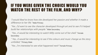 IF YOU WERE GIVEN THE CHOICE WOULD YOU
WATCH THE REST OF THE FILM, AND WHY?
“I would liked to know how she developed her passion and whether it made a
difference to her life.” Male Primary
“Yes…I’d want to see the character developed through art and to see if it helped
build her relationships with people.” Male Secondary
“Yes…it would be interesting to watch Milly come out of her shell.” Female
Secondary
“ Yes…it would be interesting to see if the colours and music change as the story
unfolded.” Primary Male
“Yes…I’m interested to see what happened next!” Female Primary
 