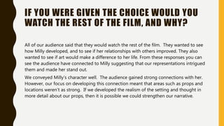 IF YOU WERE GIVEN THE CHOICE WOULD YOU
WATCH THE REST OF THE FILM, AND WHY?
All of our audience said that they would watch the rest of the film. They wanted to see
how Milly developed, and to see if her relationships with others improved. They also
wanted to see if art would make a difference to her life. From these responses you can
see the audience have connected to Milly suggesting that our representations intrigued
them and made her stand out.
We conveyed Milly’s character well. The audience gained strong connections with her.
However, our focus on developing this connection meant that areas such as props and
locations weren’t as strong. If we developed the realism of the setting and thought in
more detail about our props, then it is possible we could strengthen our narrative.
 
