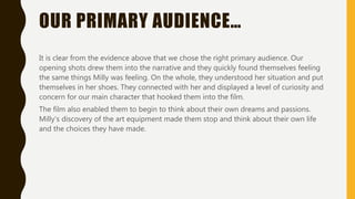 OUR PRIMARY AUDIENCE…
It is clear from the evidence above that we chose the right primary audience. Our
opening shots drew them into the narrative and they quickly found themselves feeling
the same things Milly was feeling. On the whole, they understood her situation and put
themselves in her shoes. They connected with her and displayed a level of curiosity and
concern for our main character that hooked them into the film.
The film also enabled them to begin to think about their own dreams and passions.
Milly’s discovery of the art equipment made them stop and think about their own life
and the choices they have made.
 