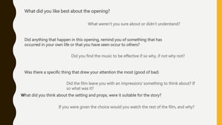 What did you like best about the opening?
What weren’t you sure about or didn’t understand?
Did anything that happen in this opening, remind you of something that has
occurred in your own life or that you have seen occur to others?
Did you find the music to be effective if so why, if not why not?
Was there a specific thing that drew your attention the most (good of bad)
Did the film leave you with an impression/ something to think about? If
so what was it?
What did you think about the setting and props, were it suitable for the story?
If you were given the choice would you watch the rest of the film, and why?
 