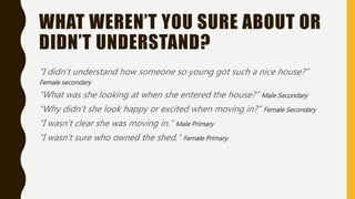 WHAT WEREN’T YOU SURE ABOUT OR
DIDN’T UNDERSTAND?
“I didn’t understand how someone so young got such a nice house?”
Female secondary
“What was she looking at when she entered the house?” Male Secondary
“Why didn’t she look happy or excited when moving in?” Female Secondary
“I wasn’t clear she was moving in.” Male Primary
“I wasn’t sure who owned the shed.” Female Primary
 