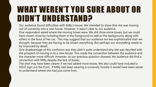 WHAT WEREN’T YOU SURE ABOUT OR
DIDN’T UNDERSTAND?
Our audience found difficulties with Milly’s house. We intended to show that she was moving
out of university into a new house. However, it wasn’t clear to our audience.
One respondent asked where the moving boxes were. We did show some boxes, but we could
have shown more by including them in the foreground as well as the background, along with
others in the boot of her car. This may suggest that our audience are less sophisticated than we
thought, because they are having to be shown everything. But perhaps our storytelling needs to
be improved by detail.
One disadvantage of this confusion was they didn’t quite understand why she was daunted with
the prospect of moving in to a new house. This made the connection between the audience and
the character more difficult. However, as our previous question showed, the audience did find a
connection with Milly despite the lack of boxes.
The shot may have been clearer if we had added more boxes. We also could have included a
SOLD sign out the front. If Milly had been wearing a university hoodie it would have been easier
to understand where she had just come from.
 