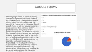 GOOGLE FORMS
• I found google forms to be an incredibly
useful and important part of my research
and my evaluation. I had used this website
during my AS but to nowhere near the
extent that I made use of it this year. I used
google forms to ask my focus group and a
mass audience their opinions on my
products during every stage of the
production process. The audiences options
and answers to the questions are displayed
in easily digestible ways such as pie charts,
and so understanding the information that
they provided me with was simple and my
strengths and weaknesses were
highlighted. The feedback from these
questionnaires influenced many creative
decisions during the production f my
products and helped make my products as
engaging and gratifying for the target
 