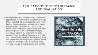 APPLICATIONS USED FOR RESEARCH
AND EVALUATION
• During my research and evaluation I used many
applications and websites to present my findings
theses included, flip snack, slide share and Prezi.
Each of these applications allowed me to create
engaging ways to present work. I found the
website Flip Snack particularly useful to use when
presenting work to an audience for example
when I was pitching my treatment. Flipsnack
provided many templates that were easy to edit
and create visually engaging and appealing work.
This helped me to convey my thoughts on what I
wanted the aesthetic of the products to be as
well as creating a strong sense of brand identity.
 