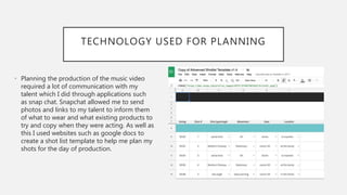 TECHNOLOGY USED FOR PLANNING
• Planning the production of the music video
required a lot of communication with my
talent which I did through applications such
as snap chat. Snapchat allowed me to send
photos and links to my talent to inform them
of what to wear and what existing products to
try and copy when they were acting. As well as
this I used websites such as google docs to
create a shot list template to help me plan my
shots for the day of production.
 