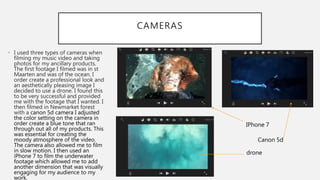 CAMERAS
• I used three types of cameras when
filming my music video and taking
photos for my ancillary products.
The first footage I filmed was in st
Maarten and was of the ocean. I
order create a professional look and
an aesthetically pleasing image I
decided to use a drone. I found this
to be very successful and provided
me with the footage that I wanted. I
then filmed in Newmarket forest
with a canon 5d camera I adjusted
the color setting on the camera in
order create a blue tone that ran
through out all of my products. This
was essential for creating the
moody atmosphere of the video.
The camera also allowed me to film
in slow motion. I then used an
iPhone 7 to film the underwater
footage which allowed me to add
another dimension that was visually
engaging for my audience to my
work.
IPhone 7
Canon 5d
drone
 