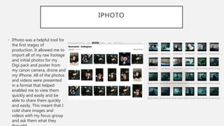 IPHOTO
• IPhoto was a helpful tool for
the first stages of
production. It allowed me to
import all of my raw footage
and initial photos for my
Digi pack and poster from
my canon camera, drone and
my iPhone. All of the photos
and videos were presented
in a format that helped
enabled me to view them
quickly and easily and be
able to share them quickly
and easily. This meant that I
cold share images and
videos with my focus group
and ask them what they
 