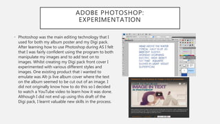 ADOBE PHOTOSHOP:
EXPERIMENTATION
• Photoshop was the main editing technology that I
used for both my album poster and my Digi pack.
After learning how to use Photoshop during AS I felt
that I was fairly confident using the program to both
manipulate my images and to add text on to
images. Whilst creating my Digi pack front cover I
experimented with various different styles and
images. One existing product that i wanted to
emulate was Alt-js live album cover where the text
on the album seemed to be cut out of an image. I
did not originally know how to do this so I decided
to watch a YouTube video to learn how it was done.
Although I did not end up using this draft of the
Digi pack, I learnt valuable new skills in the process.
 