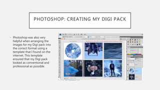 PHOTOSHOP: CREATING MY DIGI PACK
• Photoshop was also very
helpful when arranging the
images for my Digi pack into
the correct format using a
template that I found on the
internet. This template
ensured that my Digi pack
looked as conventional and
professional as possible.
 