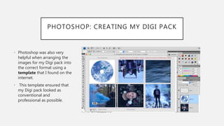 PHOTOSHOP: CREATING MY DIGI PACK
• Photoshop was also very
helpful when arranging the
images for my Digi pack into
the correct format using a
template that I found on the
internet.
• This template ensured that
my Digi pack looked as
conventional and
professional as possible.
 