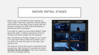 IMOVIE INITIAL STAGES
• IMovie was a crucial element when editing my
music video. I had never used this software before
and it took me a few days to get to grips with the
program, however my skills improved rapidly as
persevered with the program.
• I was able to create my own project labeled “head
above the water” in iMovie and import all of my
footage and audio straight into the program.
• After importing my footage I began to cut it down
in to clips that I knew would and wouldn't use in
my video and mute the audio on the clips I was
going to use.
• The sections of clips that I used is indicated by the
orange lines. After doing this I worked out a basic
structure for the narrative of the video (based on
shot lists) and began editing.
 