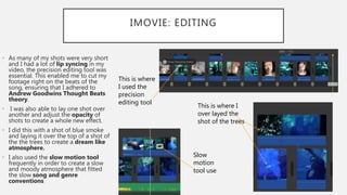 IMOVIE: EDITING
• As many of my shots were very short
and I had a lot of lip syncing in my
video, the precision editing tool was
essential. This enabled me to cut my
footage right on the beats of the
song, ensuring that I adhered to
Andrew Goodwins Thought Beats
theory.
• I was also able to lay one shot over
another and adjust the opacity of
shots to create a whole new effect.
• I did this with a shot of blue smoke
and laying it over the top of a shot of
the the trees to create a dream like
atmosphere.
• I also used the slow motion tool
frequently in order to create a slow
and moody atmosphere that fitted
the slow song and genre
conventions
This is where I
over layed the
shot of the trees
This is where
I used the
precision
editing tool
Slow
motion
tool use
 
