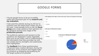 GOOGLE FORMS
• I found google forms to be an incredibly
useful and important part of my research and
my evaluation.
• I had used this website during my AS but to
nowhere near the extent that I made use of it
this year. I used google forms to ask my focus
group and a mass audience their opinions on
my products during every stage of the
production process.
• The audiences opinions and answers to the
questions are displayed in easily digestible
ways such as pie charts, and so understanding
the information that they provided me with
was simple and my strengths and weaknesses
were highlighted.
• The feedback from these questionnaires
influenced many creative decisions during the
production of my products and helped make
my products as engaging and gratifying for
the target audience as possible.
 