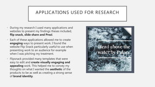 APPLICATIONS USED FOR RESEARCH
• During my research I used many applications and
websites to present my findings theses included,
flip snack, slide share and Prezi.
• Each of these applications allowed me to create
engaging ways to present work. I found the
website Flip Snack particularly useful to use when
presenting work to an audience for example
when I was pitching my treatment.
• Flipsnack provided many templates that were
easy to edit and create visually engaging and
appealing work. This helped me to convey my
thoughts on what I wanted the aesthetic of the
products to be as well as creating a strong sense
of brand identity.
 