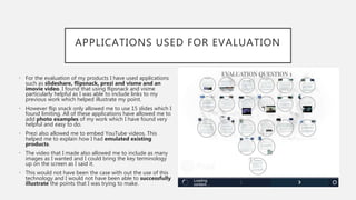 APPLICATIONS USED FOR EVALUATION
• For the evaluation of my products I have used applications
such as slideshare, flipsnack, prezi and visme and an
imovie video. I found that using flipsnack and visme
particularly helpful as I was able to include links to my
previous work which helped illustrate my point.
• However flip snack only allowed me to use 15 slides which I
found limiting. All of these applications have allowed me to
add photo examples of my work which I have found very
helpful and easy to do.
• Prezi also allowed me to embed YouTube videos. This
helped me to explain how I had emulated existing
products.
• The video that I made also allowed me to include as many
images as I wanted and I could bring the key terminology
up on the screen as I said it.
• This would not have been the case with out the use of this
technology and I would not have been able to successfully
illustrate the points that I was trying to make.
 