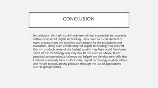 CONCLUSION
• In conclusion this task would have been almost impossible to undertake
with out the aid of digital technology. I has been a crucial element of
every process from the planning and research to the production and
evaluation. Using such a wide range of digital technology has ensured
that my products were of the highest quality they they could have been.
Some of the technology was very new to me, such as iMovie, but it
provided an interesting challenge and helped me develop new skills that
I did not previously have at AS. Finally, digital technology enabled others
and myself to evaluate my products through the use of applications
such as google forms.
 