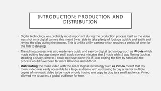 INTRODUCTION: PRODUCTION AND
DISTRIBUTION
• Digital technology was probably most important during the production process itself as the video
was shot on a digital camera this meant I was able to take plenty of footage quickly and easily and
review the clips during the process. This is unlike a film camera which requires a period of time for
the film to develop.
• The editing process was also made very quick and easy by digital technology such as iMovie which
made editing footage simple and I could correct mistakes that I made whilst I was filming (such as
steading a shaky camera). I could not have done this if I was editing the film by hand and the
process would have been far more laborious and difficult.
• Distributing the music video with the aid of digital technology such as Vimeo meant that my
music video was easily accessible to a large audience with out having to pay a fee for multiple
copies of my music video to be made or only having one copy to play to a small audience. Vimeo
allowed me to access a global audience for free.
 