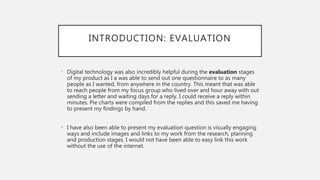INTRODUCTION: EVALUATION
• Digital technology was also incredibly helpful during the evaluation stages
of my product as I a was able to send out one questionnaire to as many
people as I wanted, from anywhere in the country. This meant that was able
to reach people from my focus group who lived over and hour away with out
sending a letter and waiting days for a reply. I could receive a reply within
minutes. Pie charts were compiled from the replies and this saved me having
to present my findings by hand.
• I have also been able to present my evaluation question is visually engaging
ways and include images and links to my work from the research, planning
and production stages. I would not have been able to easy link this work
without the use of the internet.
 