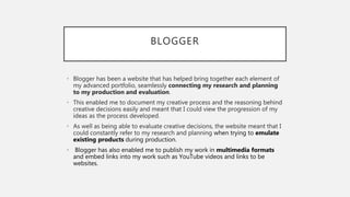 BLOGGER
• Blogger has been a website that has helped bring together each element of
my advanced portfolio, seamlessly connecting my research and planning
to my production and evaluation.
• This enabled me to document my creative process and the reasoning behind
creative decisions easily and meant that I could view the progression of my
ideas as the process developed.
• As well as being able to evaluate creative decisions, the website meant that I
could constantly refer to my research and planning when trying to emulate
existing products during production.
• Blogger has also enabled me to publish my work in multimedia formats
and embed links into my work such as YouTube videos and links to be
websites.
 