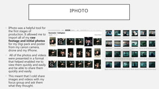 IPHOTO
• IPhoto was a helpful tool for
the first stages of
production. It allowed me to
import all of my raw
footage and initial photos
for my Digi pack and poster
from my canon camera,
drone and my iPhone.
• All of the photos and videos
were presented in a format
that helped enabled me to
view them quickly and easily
and be able to share them
quickly and easily.
• This meant that I cold share
images and videos with my
focus group and ask them
what they thought.
 