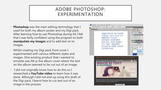 ADOBE PHOTOSHOP:
EXPERIMENTATION
• Photoshop was the main editing technology that I
used for both my album poster and my Digi pack.
After learning how to use Photoshop during AS I felt
that I was fairly confident using the program to both
manipulate my images and to add text on to
images.
• Whilst creating my Digi pack front cover I
experimented with various different styles and
images. One existing product that i wanted to
emulate was Alt-js live album cover where the text
on the album seemed to be cut out of an image.
• I did not originally know how to do this so I
researched a YouTube video to learn how it was
done. Although I did not end up using this draft of
the Digi pack, I learnt how to cut text out of an
image in the process.
 