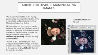 ADOBE PHOTOSHOP: MANIPULATING
IMAGES
• The images that I had taken for my digi
pack needed some adjustments before the
were suitable and professional looking.
Photoshop helped me do this.
• When creating my front cover of my digi
pack and the image for the album poster, I
needed to add some more flowers around
the head of the girl in order to make the
image look more balanced and
aesthetically pleasing. I did this by using
the clone tool.
• As well as this I decided to put a blue
overlay over each of my images to match
the blue tone of the music video and create
a strong sense of brand identity that ran
through the products.
Added blue tone and
flowers
 