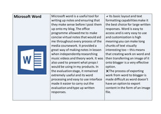 Microsoft Word Microsoft word is a useful tool for
writing up notes and ensuring that
they make sense before I post them
up onto my blog. The office
programme allowedme to make
concise virtual notes that would aid
me throughout every process of the
media coursework. It provided a
great way of making notes in lesson
when independentlyresearching
music videos and theory work. It was
also used to present what props I
would be using in my products. In
the evaluationstage, it remained
extremely useful and its word
processing and easy to use interface
made it easier to carry out the
evaluationandtype up written
responses.
Its basic layoutand text
formatting capabilitiesmake it
the best choice for large written
responses. Word is easy to
access and is very easy to use
and customization is high
meaning you can make long
chunks of text visually
interesting too – this means
that creating work on word and
then transferring an image of it
onto blogger is a very effective
option.
The process of exporting
work from word to blogger is
made difficult as word doesn’t
have an optionto export
content in the form of an image
file.
 