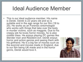 Ideal Audience Member
• This is our ideal audience member. His name
is Derek. Derek is 22 years old and so is
suitable and in the age range for our film (18 to
25). He works as an Forensic entomologist
who works with things that take over the body
in murder victims, such as maggots. Due to his
creepy job he loves horror movies, he is also
middle class. He enjoys playing PC games like
Slender man and Resident evil. Derek enjoys
horror and action genres and seeing them with
his girlfriend. He is a big fan of movies such as
the exorcist and movies made in England, due
to our film being UK made and in the horror
genre, Derek would love it.
