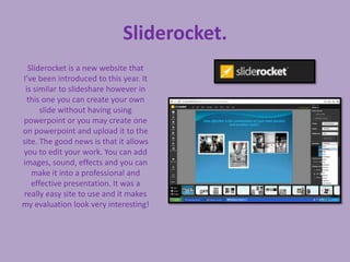 Sliderocket.
  Sliderocket is a new website that
I’ve been introduced to this year. It
 is similar to slideshare however in
  this one you can create your own
      slide without having using
powerpoint or you may create one
on powerpoint and upload it to the
site. The good news is that it allows
you to edit your work. You can add
images, sound, effects and you can
   make it into a professional and
   effective presentation. It was a
really easy site to use and it makes
my evaluation look very interesting!
 