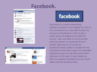 Facebook.

      Face-book is a social networking
      website, however it has helped me a lot in
      this coursework as I was able to post my
      surveys on facebook in order to get a
      wider group of audiences to take the
      survey. I was also able to communicate
      with my partner on facebook if ever I
      couldn’t get access to my phone.
      Facebook simply makes it simpler for me
      and others to be able to gain our intended
      audience as we can ask them what their
      opinions on the spot. It also helped us
      with our audience feedback on our music
      video and the ancillary tasks.
 
