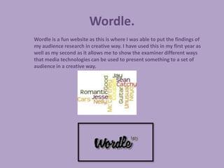 Wordle.
Wordle is a fun website as this is where I was able to put the findings of
my audience research in creative way. I have used this in my first year as
well as my second as it allows me to show the examiner different ways
that media technologies can be used to present something to a set of
audience in a creative way.
 