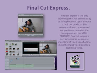 Final Cut Express.
                Final cut express is the only
            technology that has been used by
            us throughout our 2 year’s course
                 to edit our products. This
              software allowed us to created
               our preliminary exercise, the
                focus group and the MAIN
               PRODUCT! Final cut express is
               very advanced as we can use
             many kind of video transitions to
             make the music video look like a
                      real music video.
 